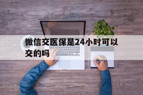开封最新微信交医保是24小时可以交的吗方法分析(最方便真实的开封微信上交医保多久到账方法)